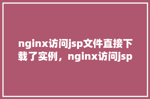 nginx访问jsp文件直接下载了实例，nginx访问jsp文件直接下载了实例