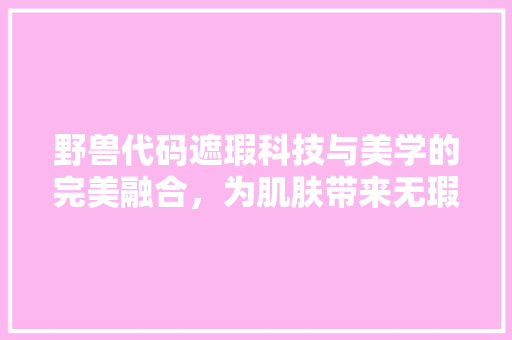 野兽代码遮瑕科技与美学的完美融合，为肌肤带来无瑕光彩