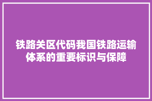 铁路关区代码我国铁路运输体系的重要标识与保障
