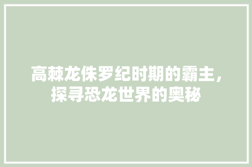 高棘龙侏罗纪时期的霸主，探寻恐龙世界的奥秘