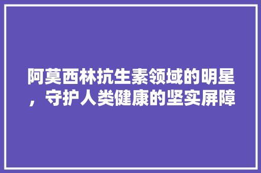 阿莫西林抗生素领域的明星，守护人类健康的坚实屏障