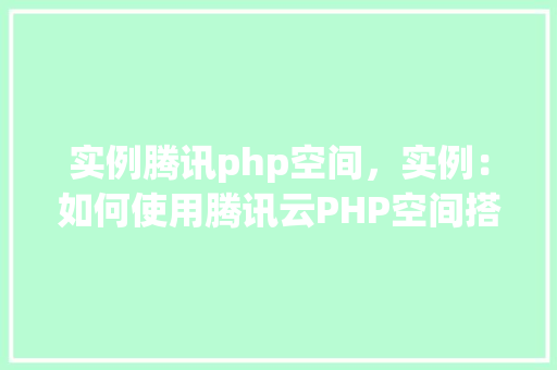 实例腾讯php空间,实例:如何使用腾讯云PHP空间搭建网站 第1张 实例腾讯php空间,实例:如何使用腾讯云PHP空间搭建网站 第1张