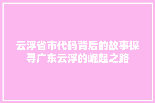 云浮省市代码背后的故事探寻广东云浮的崛起之路
