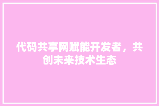 代码共享网赋能开发者，共创未来技术生态