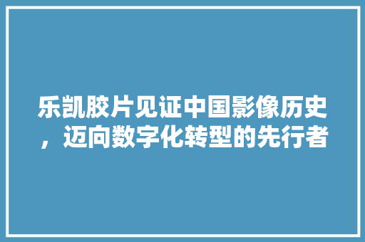 乐凯胶片见证中国影像历史，迈向数字化转型的先行者