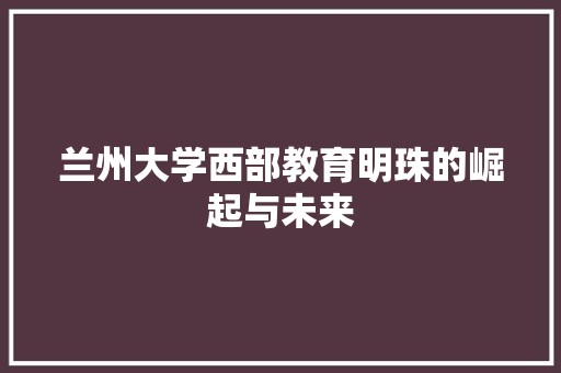 兰州大学西部教育明珠的崛起与未来