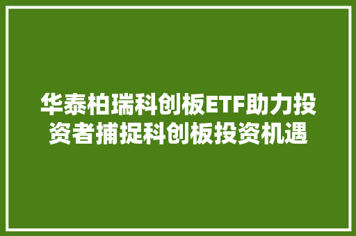 华泰柏瑞科创板ETF助力投资者捕捉科创板投资机遇