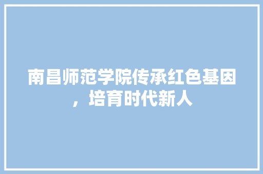 南昌师范学院传承红色基因，培育时代新人