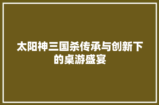 太阳神三国杀传承与创新下的桌游盛宴