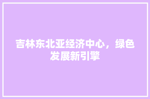 吉林东北亚经济中心，绿色发展新引擎