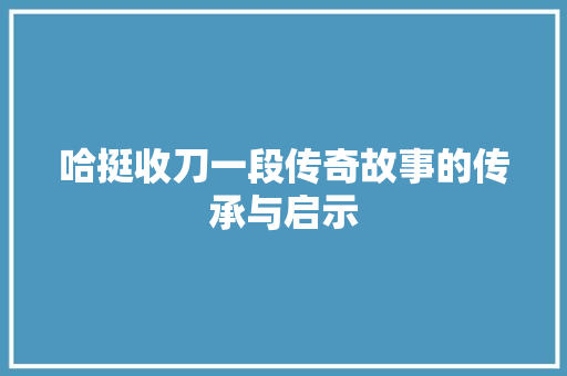 哈挺收刀一段传奇故事的传承与启示