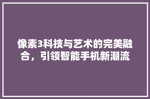 像素3科技与艺术的完美融合，引领智能手机新潮流