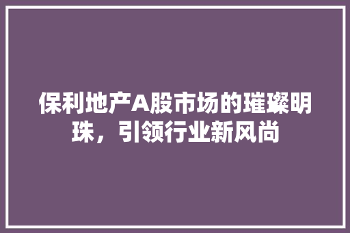 保利地产A股市场的璀璨明珠，引领行业新风尚