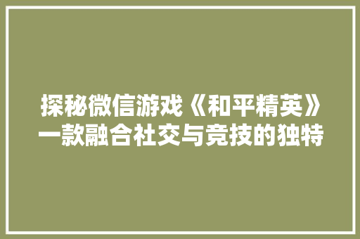 探秘微信游戏《和平精英》一款融合社交与竞技的独特手游