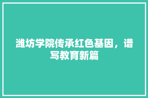 潍坊学院传承红色基因，谱写教育新篇