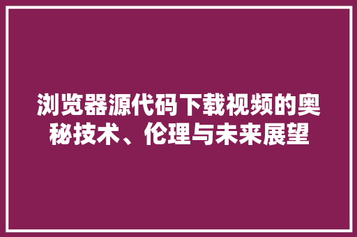 浏览器源代码下载视频的奥秘技术、伦理与未来展望