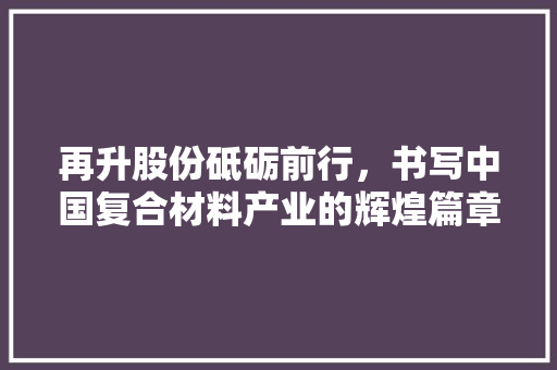 再升股份砥砺前行，书写中国复合材料产业的辉煌篇章