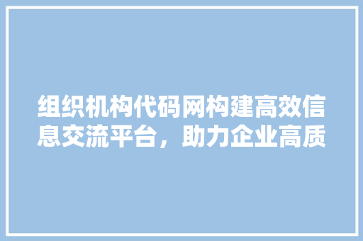 组织机构代码网构建高效信息交流平台，助力企业高质量发展