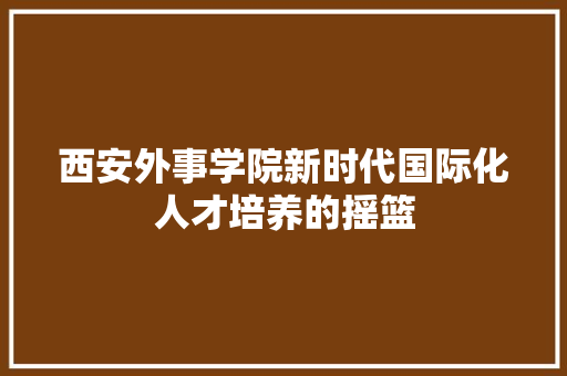 西安外事学院新时代国际化人才培养的摇篮