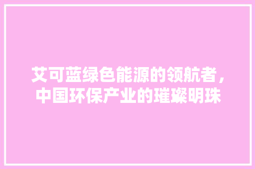 艾可蓝绿色能源的领航者，中国环保产业的璀璨明珠