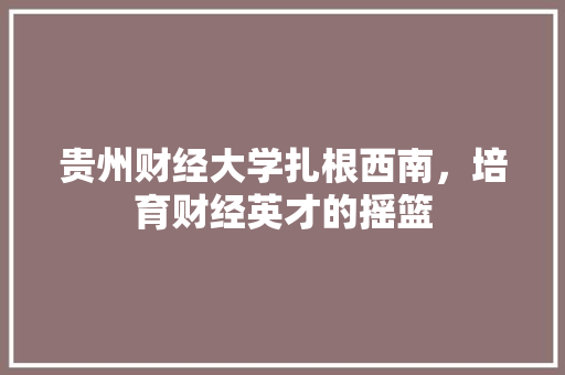 贵州财经大学扎根西南，培育财经英才的摇篮