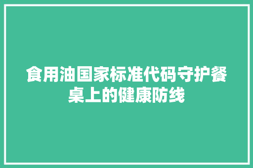 食用油国家标准代码守护餐桌上的健康防线