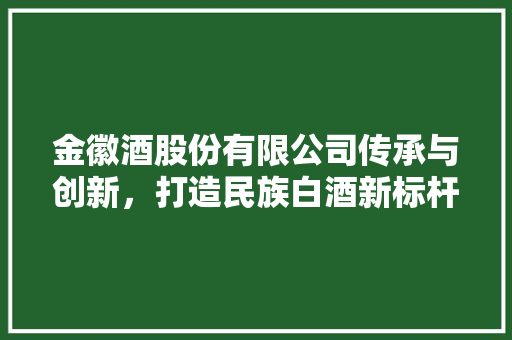 金徽酒股份有限公司传承与创新，打造民族白酒新标杆
