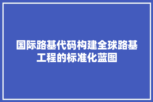 国际路基代码构建全球路基工程的标准化蓝图