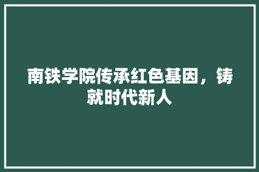南铁学院传承红色基因，铸就时代新人