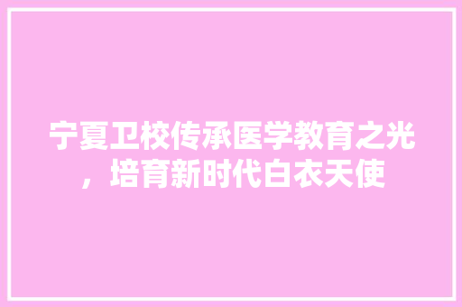 宁夏卫校传承医学教育之光，培育新时代白衣天使