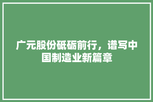 广元股份砥砺前行，谱写中国制造业新篇章