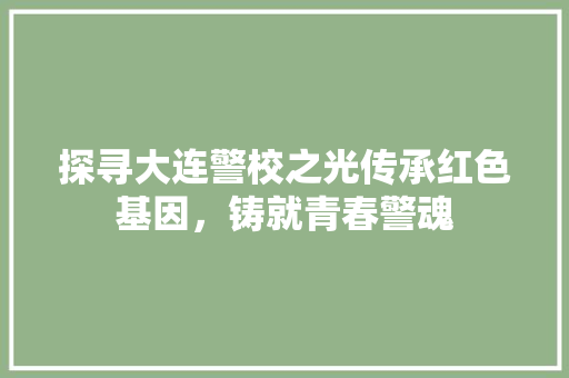 探寻大连警校之光传承红色基因，铸就青春警魂