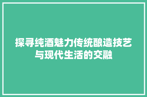 探寻纯酒魅力传统酿造技艺与现代生活的交融