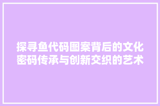 探寻鱼代码图案背后的文化密码传承与创新交织的艺术瑰宝