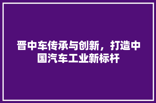 晋中车传承与创新，打造中国汽车工业新标杆