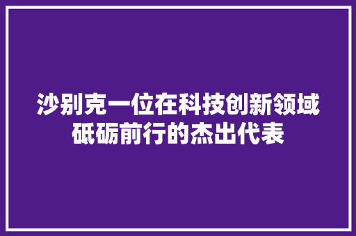 沙别克一位在科技创新领域砥砺前行的杰出代表