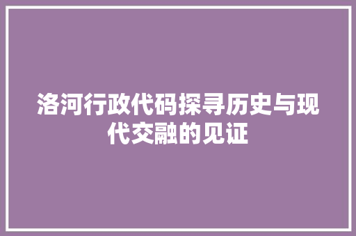 洛河行政代码探寻历史与现代交融的见证