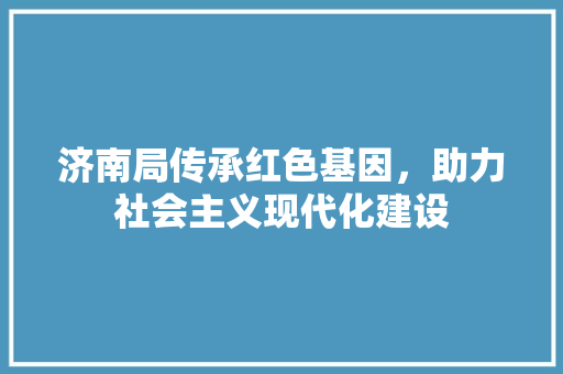 济南局传承红色基因，助力社会主义现代化建设