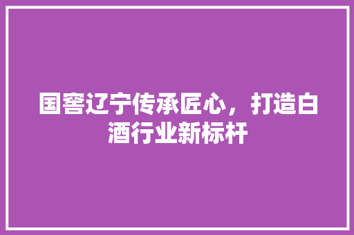 国窖辽宁传承匠心，打造白酒行业新标杆