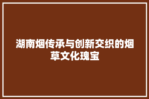 湖南烟传承与创新交织的烟草文化瑰宝