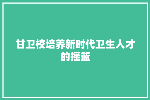 甘卫校培养新时代卫生人才的摇篮
