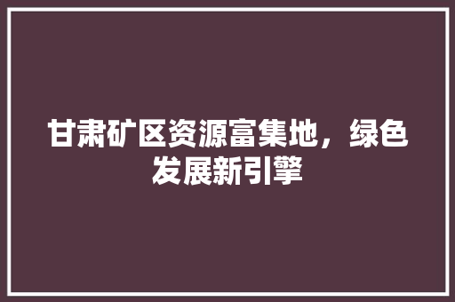 甘肃矿区资源富集地，绿色发展新引擎
