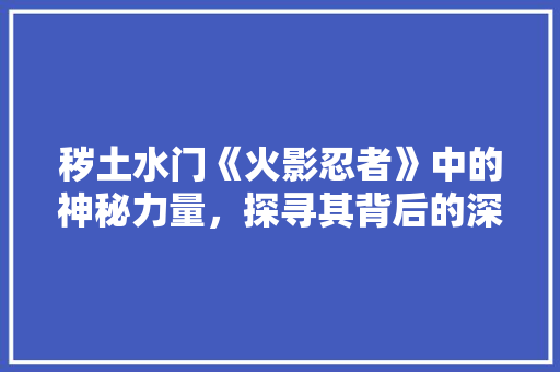 秽土水门《火影忍者》中的神秘力量，探寻其背后的深层含义