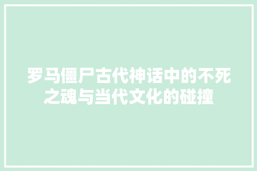 罗马僵尸古代神话中的不死之魂与当代文化的碰撞