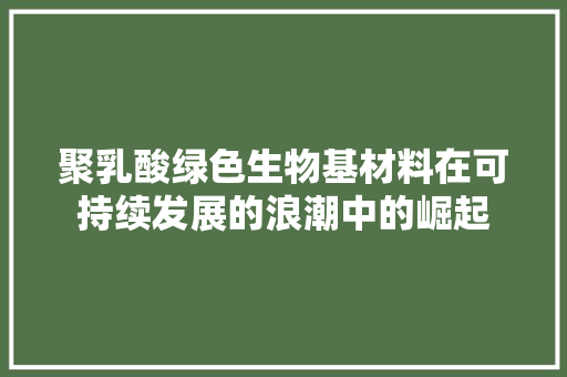 聚乳酸绿色生物基材料在可持续发展的浪潮中的崛起