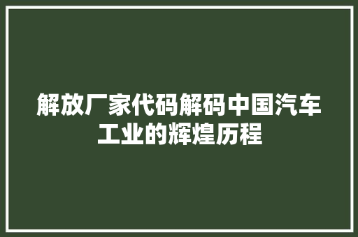 解放厂家代码解码中国汽车工业的辉煌历程
