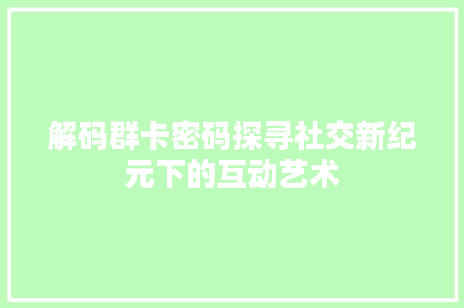 解码群卡密码探寻社交新纪元下的互动艺术