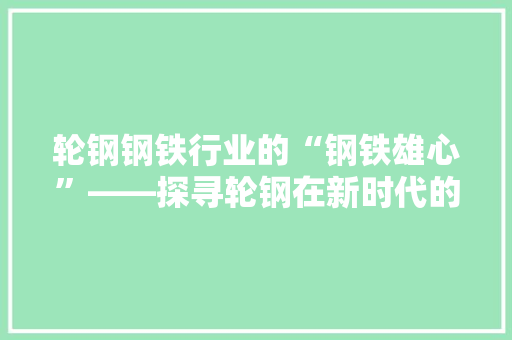 轮钢钢铁行业的“钢铁雄心”——探寻轮钢在新时代的发展之路