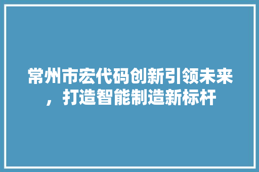 常州市宏代码创新引领未来，打造智能制造新标杆