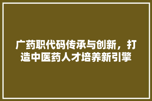 广药职代码传承与创新，打造中医药人才培养新引擎